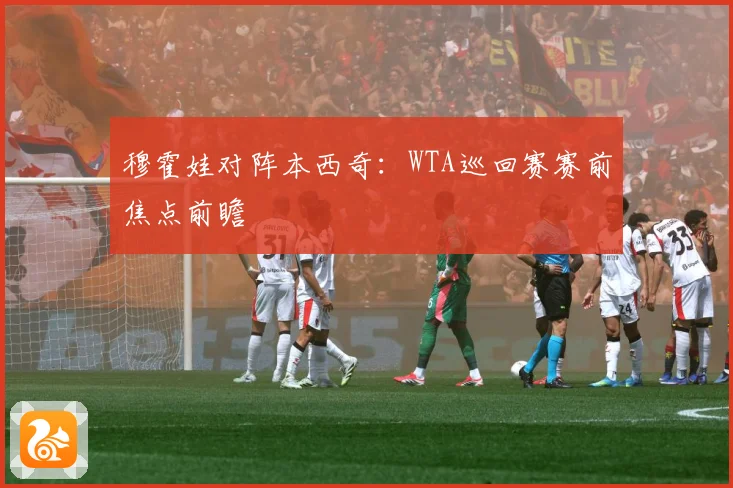 穆霍娃对阵本西奇：WTA巡回赛赛前焦点前瞻