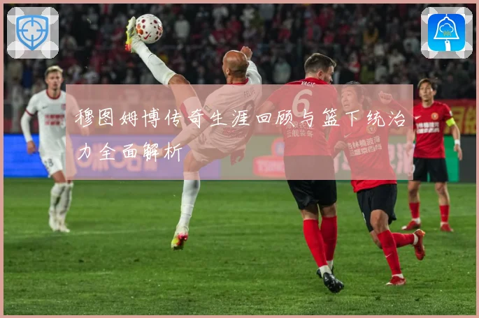 穆图姆博传奇生涯回顾与篮下统治力全面解析