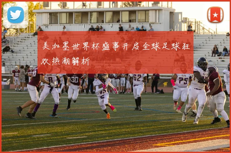 美加墨世界杯盛事开启全球足球狂欢热潮解析