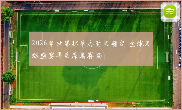2026年世界杯举办时间确定 全球足球盛宴再度席卷赛场