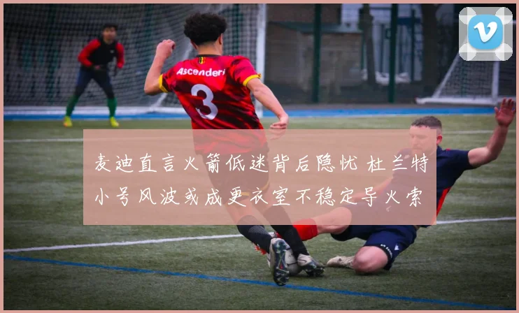 麦迪直言火箭低迷背后隐忧 杜兰特小号风波或成更衣室不稳定导火索