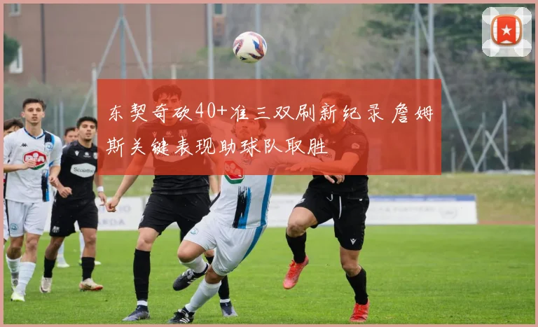 东契奇砍40+准三双刷新纪录 詹姆斯关键表现助球队取胜