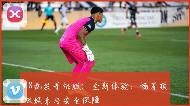 K8凯发手机版：全新体验，畅享顶级娱乐与安全保障