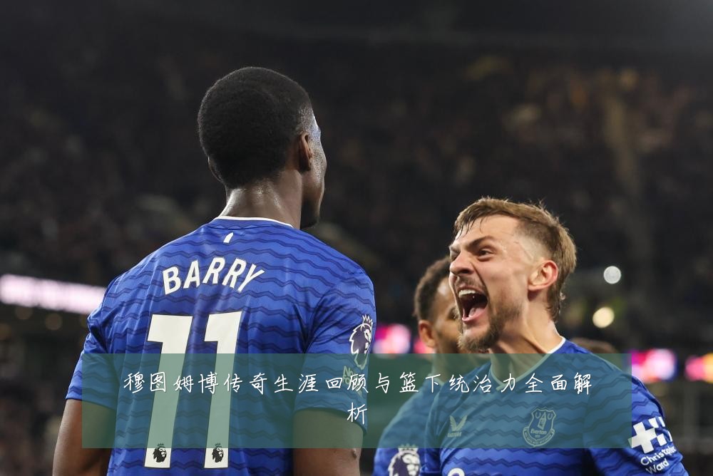 穆图姆博传奇生涯回顾与篮下统治力全面解析